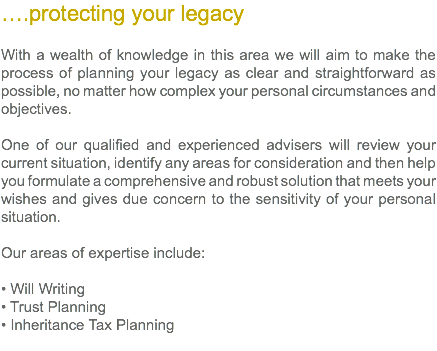 ….protecting your legacy With a wealth of knowledge in this area we will aim to make the process of planning your legacy as clear and straightforward as possible, no matter how complex your personal circumstances and objectives. One of our qualified and experienced advisers will review your current situation, identify any areas for consideration and then help you formulate a comprehensive and robust solution that meets your wishes and gives due concern to the sensitivity of your personal situation. Our areas of expertise include: • Will Writing • Trust Planning • Inheritance Tax Planning 