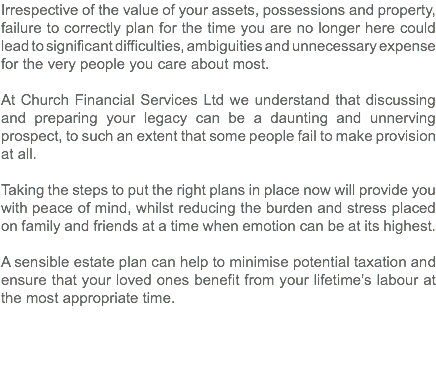 Irrespective of the value of your assets, possessions and property, failure to correctly plan for the time you are no longer here could lead to significant difficulties, ambiguities and unnecessary expense for the very people you care about most. At Church Financial Services Ltd we understand that discussing and preparing your legacy can be a daunting and unnerving prospect, to such an extent that some people fail to make provision at all. Taking the steps to put the right plans in place now will provide you with peace of mind, whilst reducing the burden and stress placed on family and friends at a time when emotion can be at its highest. A sensible estate plan can help to minimise potential taxation and ensure that your loved ones benefit from your lifetime’s labour at the most appropriate time. 